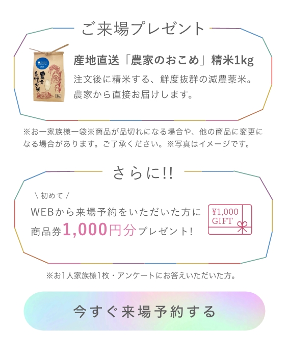 来場プレゼント産地直送「農家のおこめ」精米1kg※お一家族様一袋※商品が品切れになる場合や、他の商品に変更になる場合があります。ご了承ください。※写真はイメージです。さらに!!初めてWEBから来場予約をいただいた方に
                商品券1,000円分プレゼント!