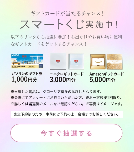 ギフトカードが当たるチャンス！スマートくじ実施中！以下のリンクから抽選に参加！お出かけやお買い物に便利なギフトカードをゲットするチャンス！今すぐ抽選する。※当選した賞品は、グローリア富丘のお渡しとなります。
              ※会場にてアンケートにお答えいただいた方。※お一家族様1回限り。完全予約制のため、事前にご予約の上、会場までお越しください。