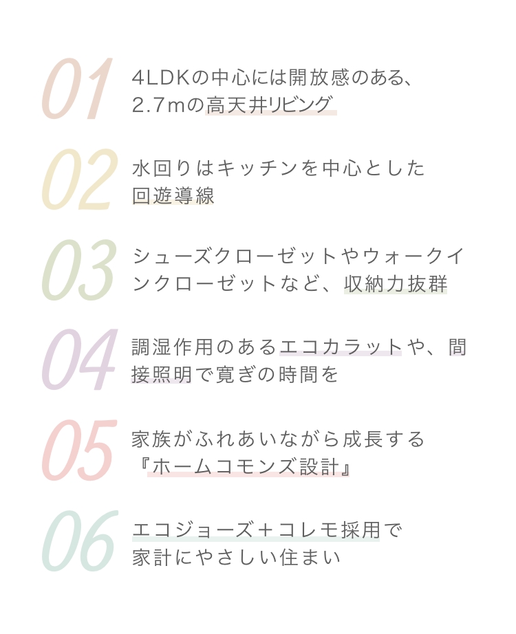 4LDKの中心には開放感のある、2.7mの高天井リビング水回りはキッチンを中心とした回遊導線シューズクローゼットやウォークインクローゼットなど、収納力抜群調湿作用のあるエコカラットや、間接照明で寛ぎの時間を家族がふれあいながら成長する『ホームコモンズ設計』エコジョーズ＋コレモ採用で家計にやさしい住まい
              『ホームコモンズ設計』エコジョーズ＋コレモ採用で家計にやさしい住まい